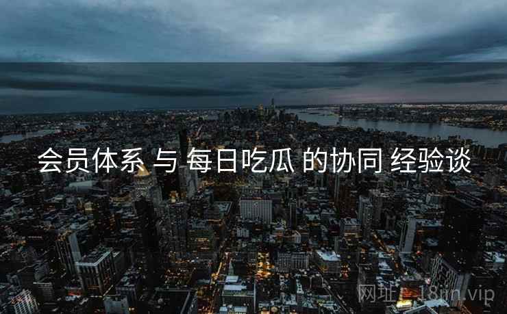 会员体系 与 每日吃瓜 的协同 经验谈