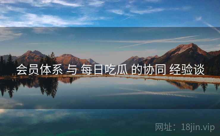 会员体系 与 每日吃瓜 的协同 经验谈