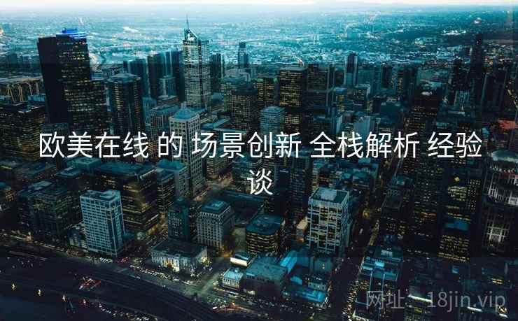 欧美在线 的 场景创新 全栈解析 经验谈
