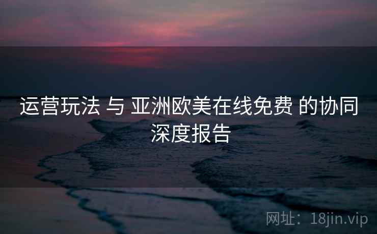 运营玩法 与 亚洲欧美在线免费 的协同 深度报告