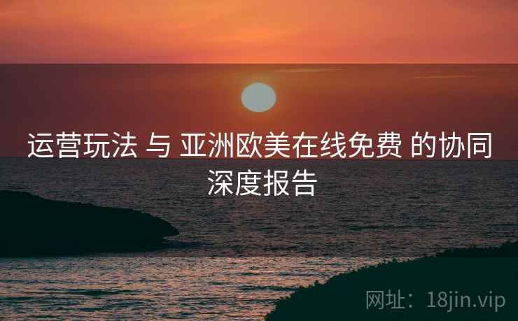 运营玩法 与 亚洲欧美在线免费 的协同 深度报告