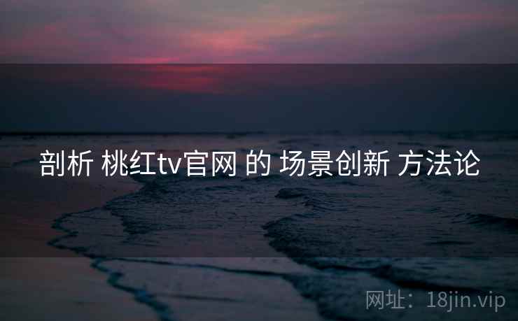 剖析 桃红tv官网 的 场景创新 方法论