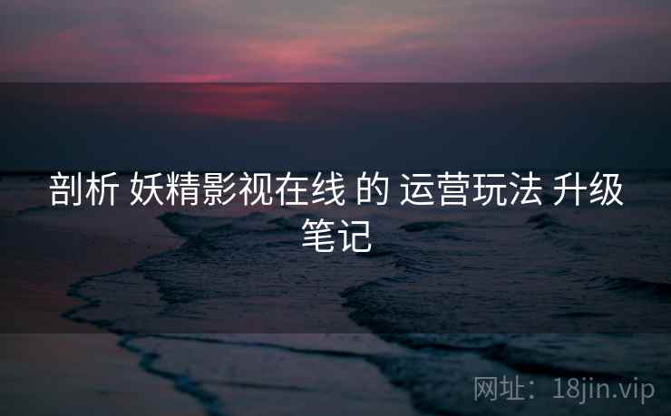 剖析 妖精影视在线 的 运营玩法 升级笔记