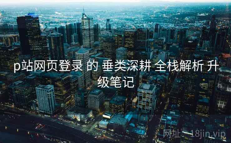 p站网页登录 的 垂类深耕 全栈解析 升级笔记