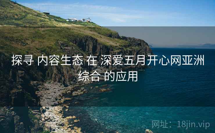 探寻 内容生态 在 深爱五月开心网亚洲综合 的应用