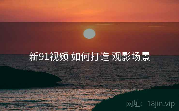 新91视频 如何打造 观影场景