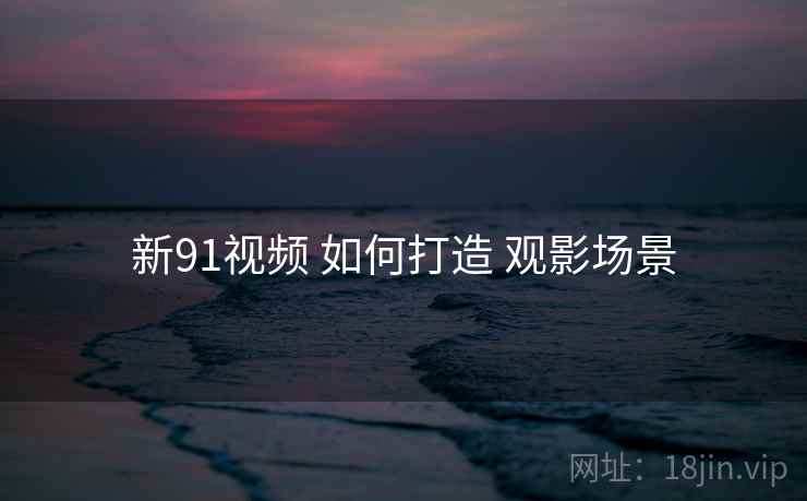 新91视频 如何打造 观影场景