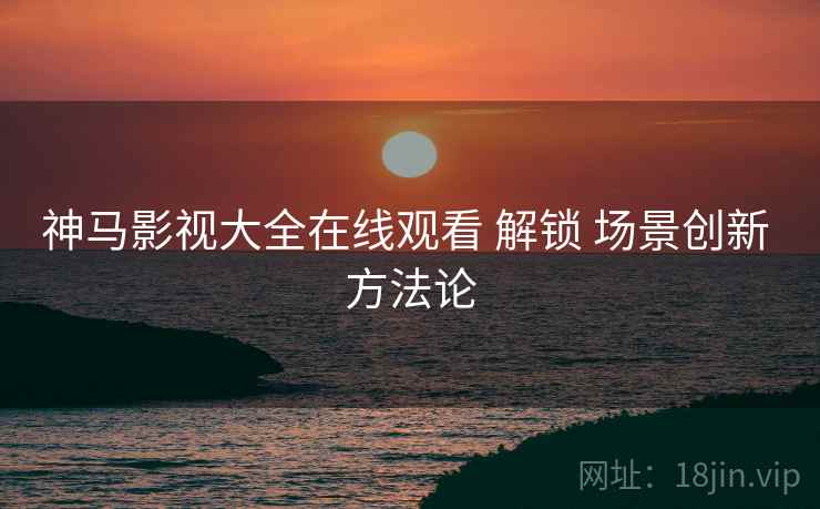 神马影视大全在线观看 解锁 场景创新 方法论