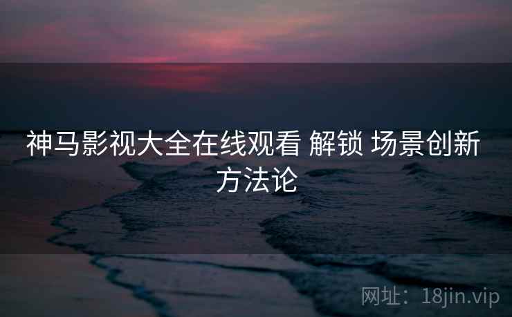 神马影视大全在线观看 解锁 场景创新 方法论