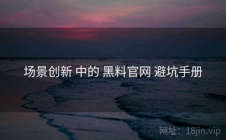 场景创新 中的 黑料官网 避坑手册
