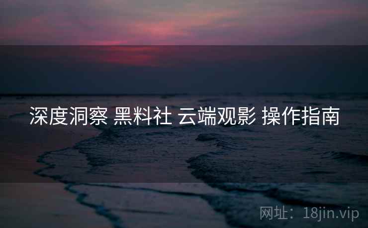 深度洞察 黑料社 云端观影 操作指南