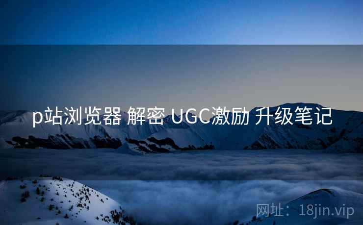 p站浏览器 解密 UGC激励 升级笔记