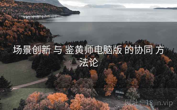 场景创新 与 鉴黄师电脑版 的协同 方法论
