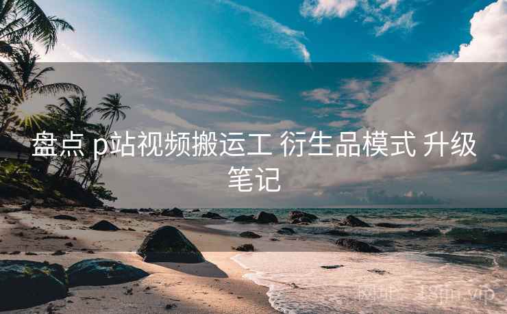 盘点 p站视频搬运工 衍生品模式 升级笔记