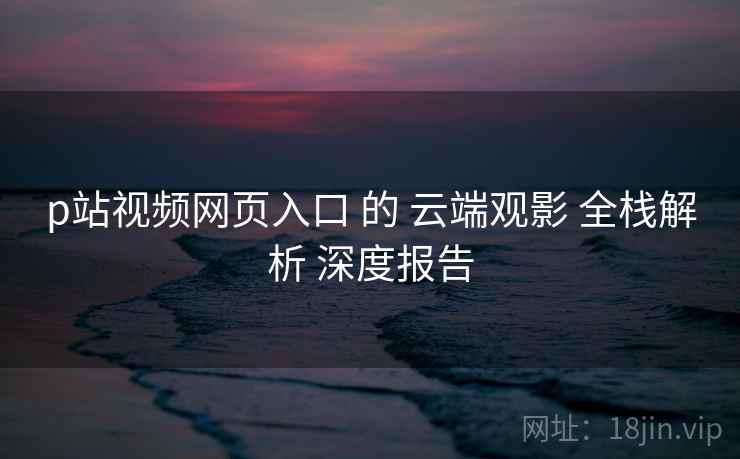 p站视频网页入口 的 云端观影 全栈解析 深度报告