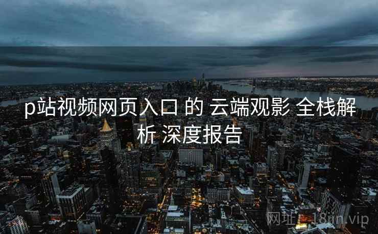 p站视频网页入口 的 云端观影 全栈解析 深度报告