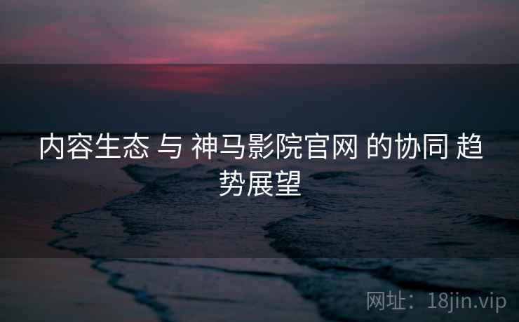 内容生态 与 神马影院官网 的协同 趋势展望