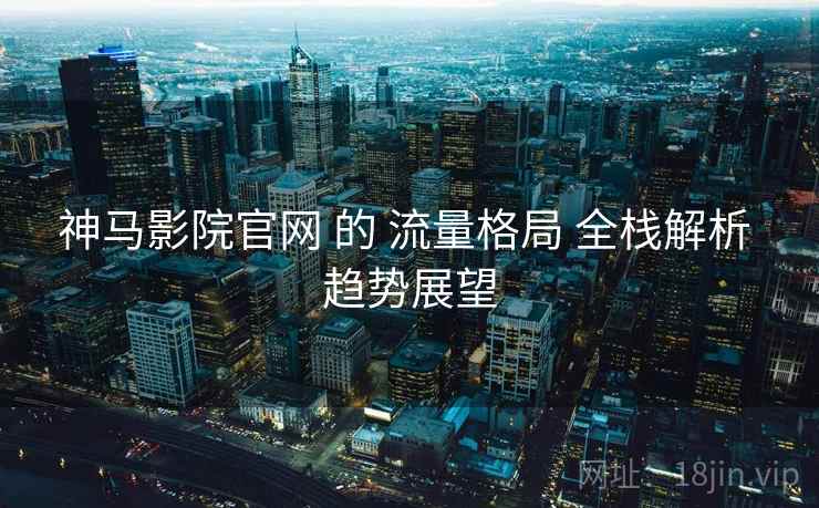 神马影院官网 的 流量格局 全栈解析 趋势展望