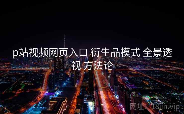 p站视频网页入口 衍生品模式 全景透视 方法论