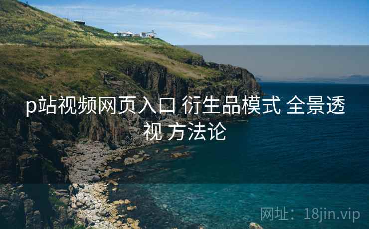 p站视频网页入口 衍生品模式 全景透视 方法论