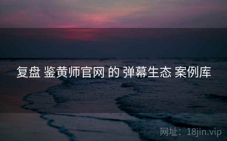 复盘 鉴黄师官网 的 弹幕生态 案例库