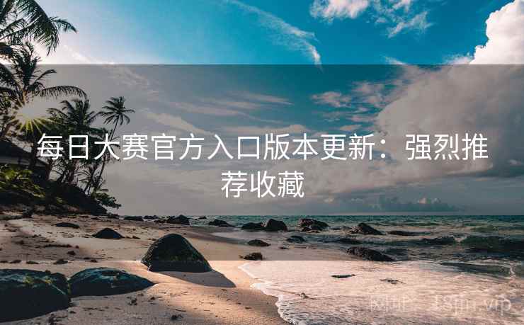 每日大赛官方入口版本更新：强烈推荐收藏