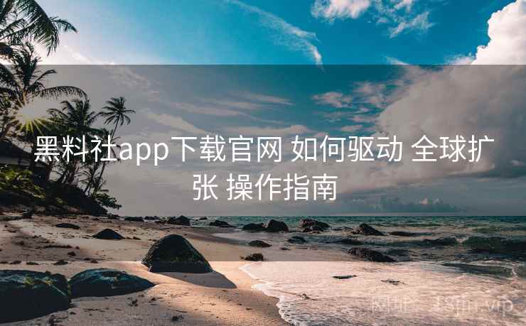 黑料社app下载官网 如何驱动 全球扩张 操作指南