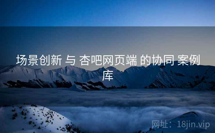 场景创新 与 杏吧网页端 的协同 案例库