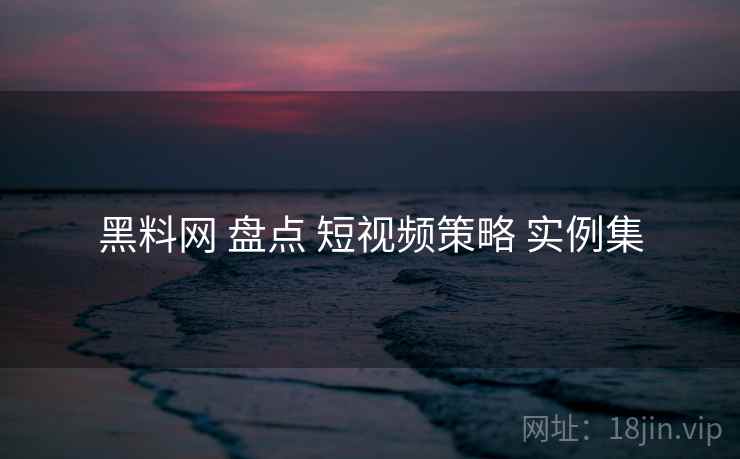 黑料网 盘点 短视频策略 实例集