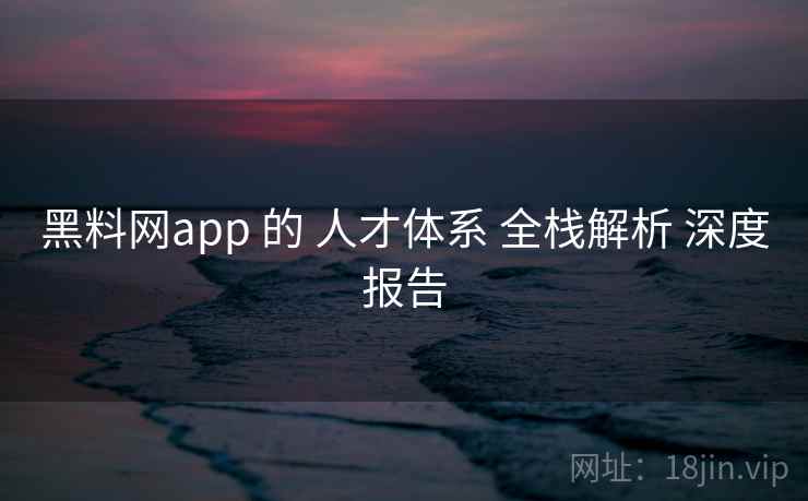 黑料网app 的 人才体系 全栈解析 深度报告