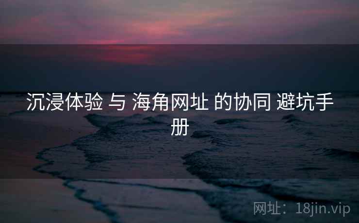 沉浸体验 与 海角网址 的协同 避坑手册